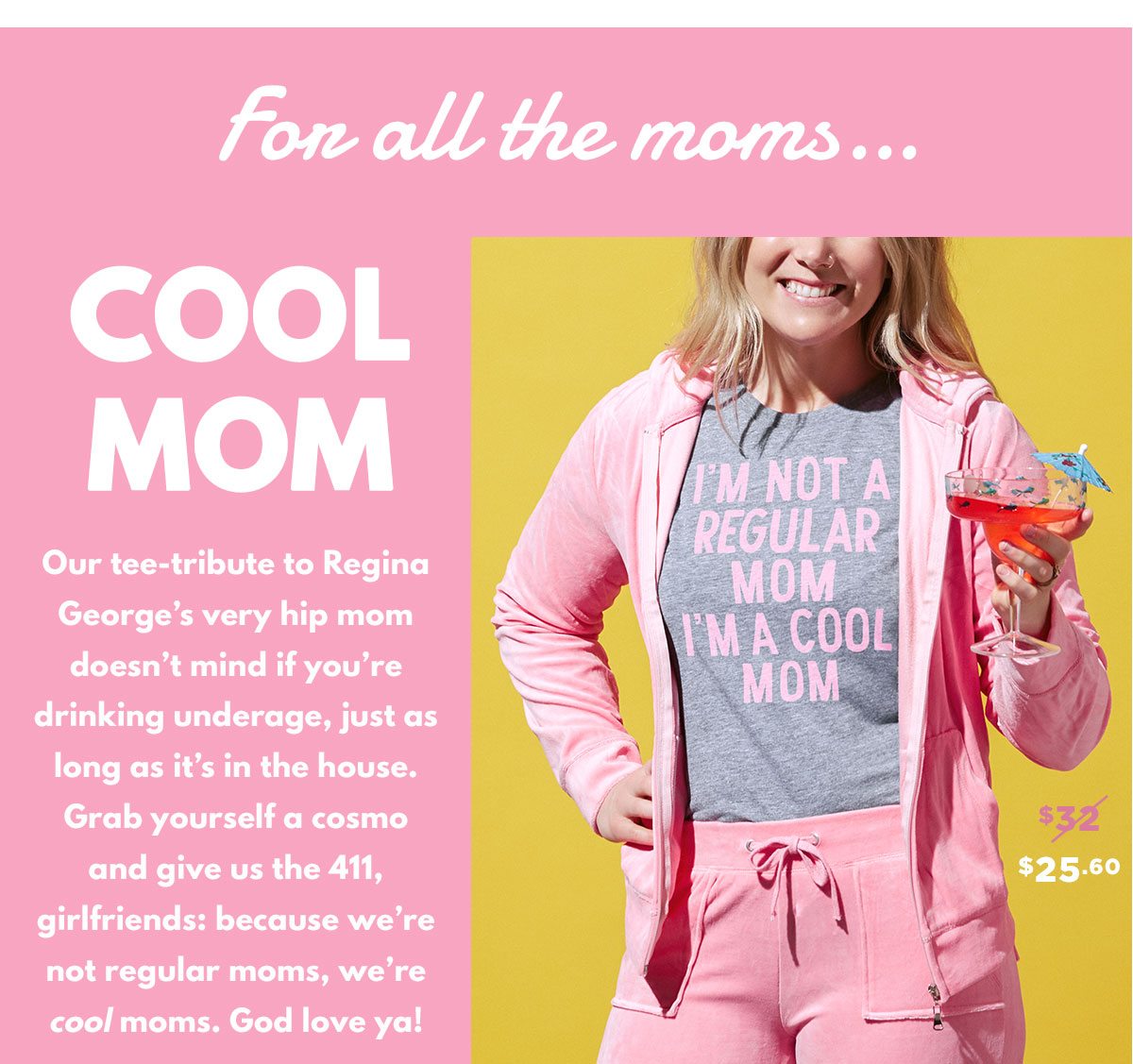 Our tee-tribute to Regina George’s very hip mom doesn’t mind if you’re drinking underage, just as long as it’s in the house. Grab yourself a cosmo and give us the 411, girlfriends: because we’re not regular moms, we’re cool moms. God love ya!