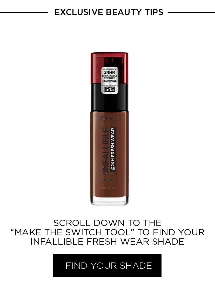 EXCLUSIVE BEAUTY TIPS - SCROLL DOWN TO THE “MAKE THE SWITCH TOOL” TO FIND YOUR INFALLIBLE FRESH WEAR SHADE - FIND YOUR SHADE