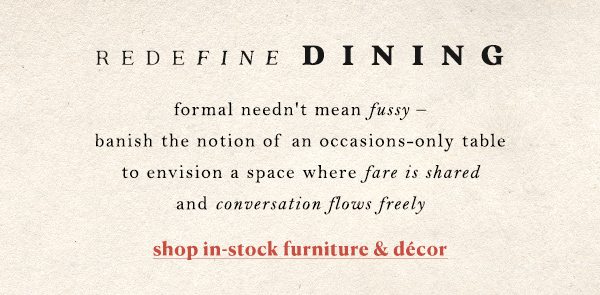 redefine dining formal needn't mean fussy - banish the notion of an occasions-only table to envision a space where fare is shared and conversation flows freely. shop in stock furniture and decor.