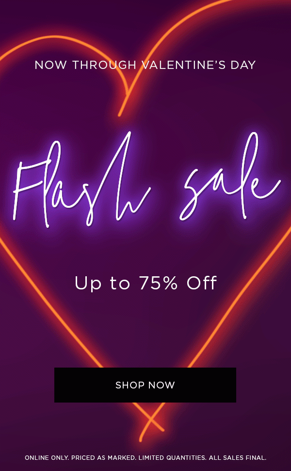 NOW THROUGH VALENTINE’S DAY Flash Sale Up to 75% Off SHOP NOW > ONLINE ONLY. PRICED AS MARKED. LIMITED QUANTITIES. ALL SALES FINAL.